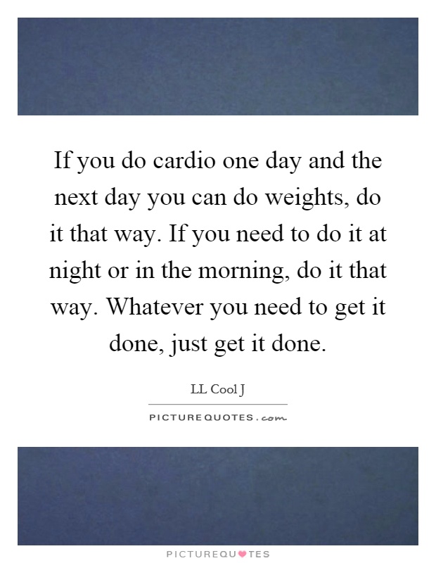 If you do cardio one day and the next day you can do weights, do it that way. If you need to do it at night or in the morning, do it that way. Whatever you need to get it done, just get it done Picture Quote #1
