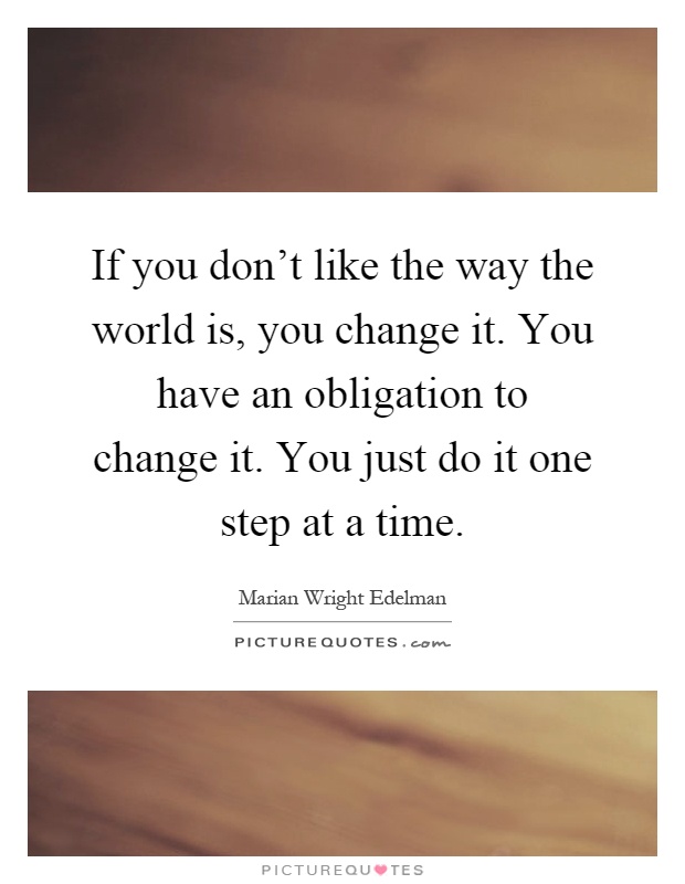 If you don't like the way the world is, you change it. You have an obligation to change it. You just do it one step at a time Picture Quote #1
