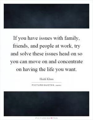 If you have issues with family, friends, and people at work, try and solve these issues head on so you can move on and concentrate on having the life you want Picture Quote #1