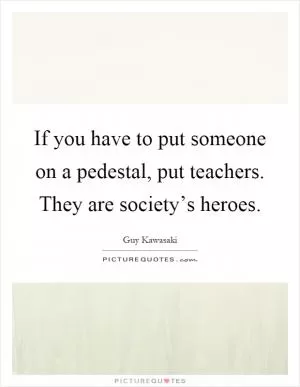 If you have to put someone on a pedestal, put teachers. They are society’s heroes Picture Quote #1