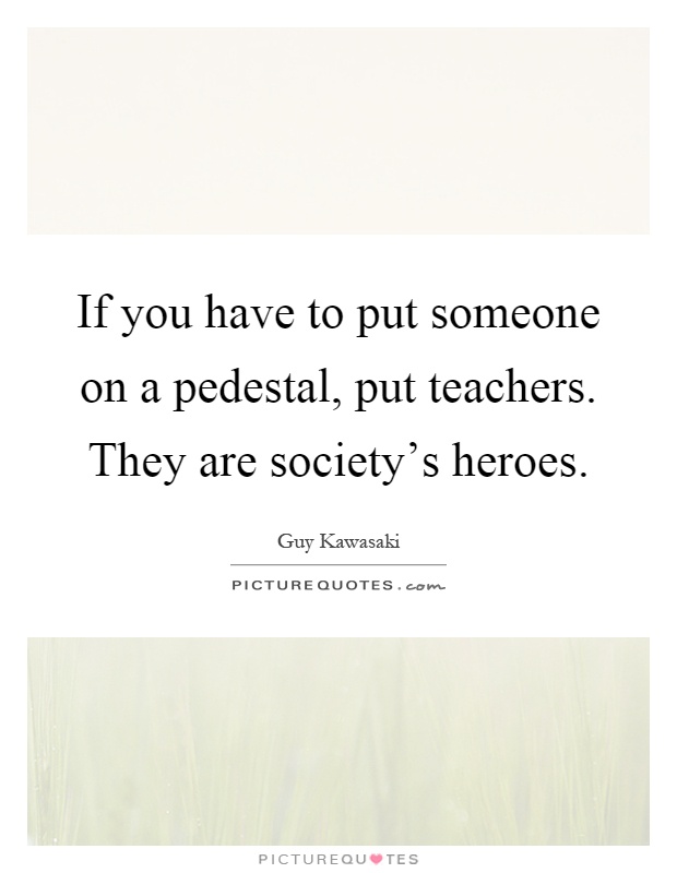If you have to put someone on a pedestal, put teachers. They are society's heroes Picture Quote #1