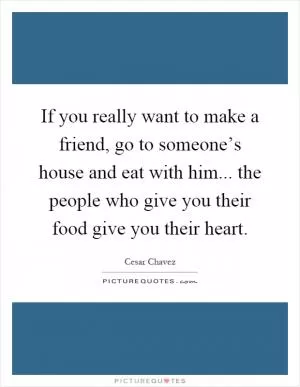 If you really want to make a friend, go to someone’s house and eat with him... the people who give you their food give you their heart Picture Quote #1