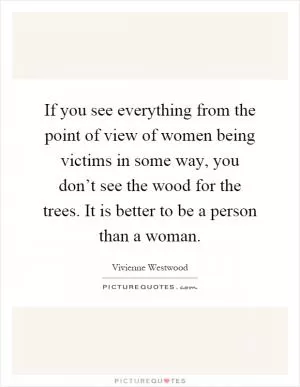 If you see everything from the point of view of women being victims in some way, you don’t see the wood for the trees. It is better to be a person than a woman Picture Quote #1