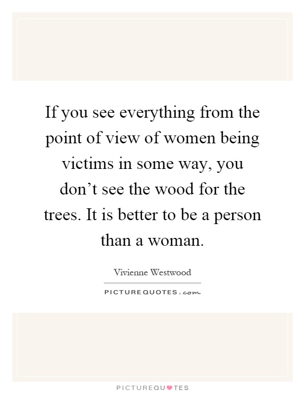 If you see everything from the point of view of women being victims in some way, you don't see the wood for the trees. It is better to be a person than a woman Picture Quote #1