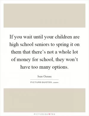 If you wait until your children are high school seniors to spring it on them that there’s not a whole lot of money for school, they won’t have too many options Picture Quote #1