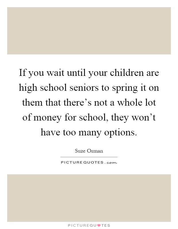 If you wait until your children are high school seniors to spring it on them that there’s not a whole lot of money for school, they won’t have too many options Picture Quote #1