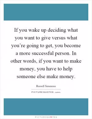 If you wake up deciding what you want to give versus what you’re going to get, you become a more successful person. In other words, if you want to make money, you have to help someone else make money Picture Quote #1