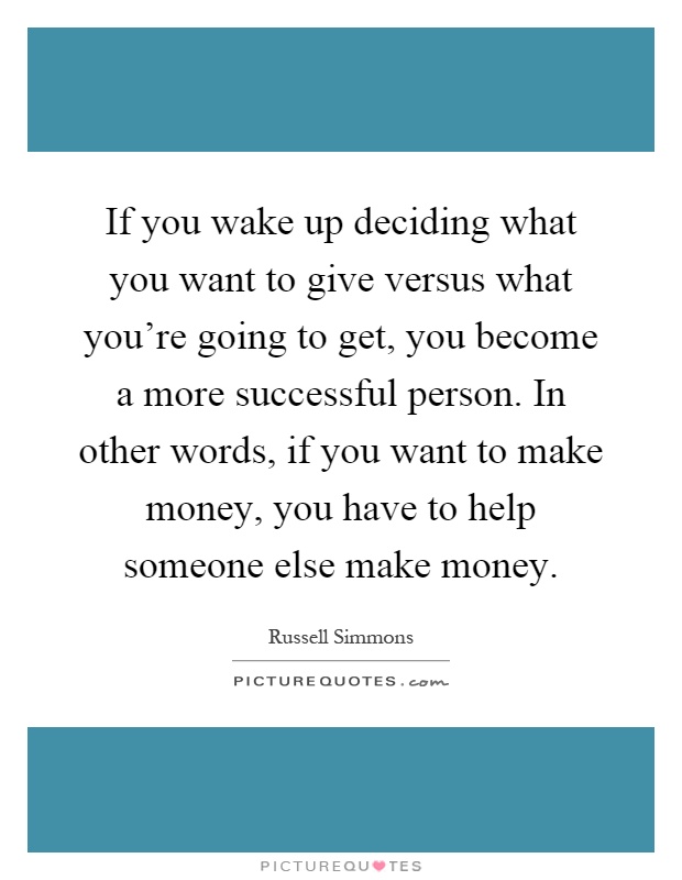 If you wake up deciding what you want to give versus what you're going to get, you become a more successful person. In other words, if you want to make money, you have to help someone else make money Picture Quote #1