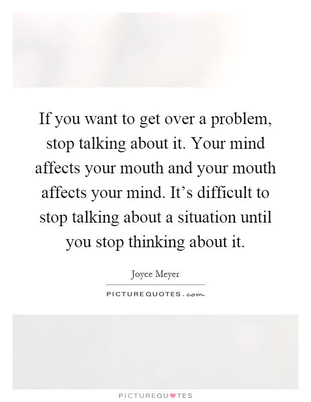 If you want to get over a problem, stop talking about it. Your mind affects your mouth and your mouth affects your mind. It's difficult to stop talking about a situation until you stop thinking about it Picture Quote #1