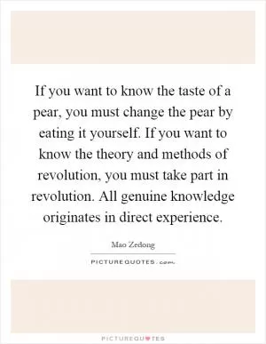 If you want to know the taste of a pear, you must change the pear by eating it yourself. If you want to know the theory and methods of revolution, you must take part in revolution. All genuine knowledge originates in direct experience Picture Quote #1