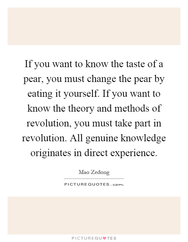 If you want to know the taste of a pear, you must change the pear by eating it yourself. If you want to know the theory and methods of revolution, you must take part in revolution. All genuine knowledge originates in direct experience Picture Quote #1