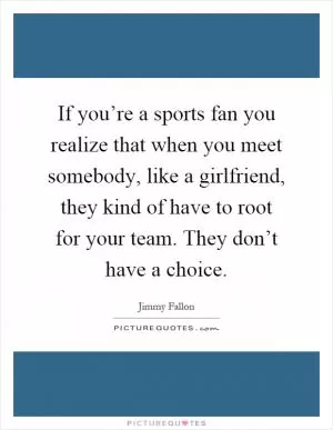 If you’re a sports fan you realize that when you meet somebody, like a girlfriend, they kind of have to root for your team. They don’t have a choice Picture Quote #1