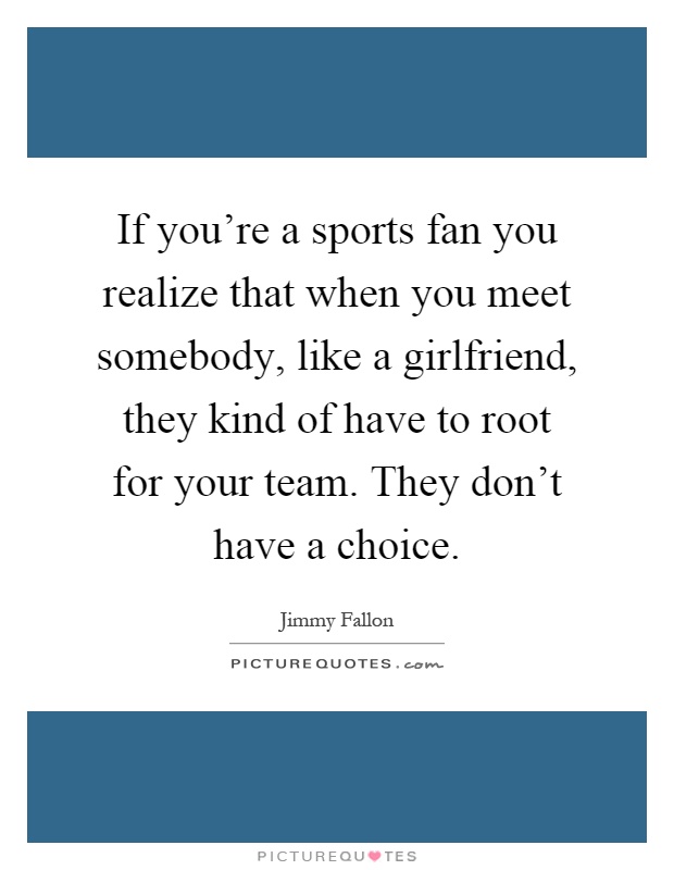 If you're a sports fan you realize that when you meet somebody, like a girlfriend, they kind of have to root for your team. They don't have a choice Picture Quote #1