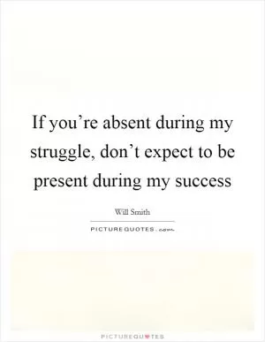 If you’re absent during my struggle, don’t expect to be present during my success Picture Quote #1