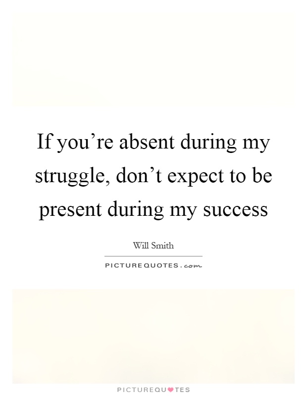 If you're absent during my struggle, don't expect to be present during my success Picture Quote #1