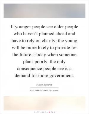 If younger people see older people who haven’t planned ahead and have to rely on charity, the young will be more likely to provide for the future. Today when someone plans poorly, the only consequence people see is a demand for more government Picture Quote #1