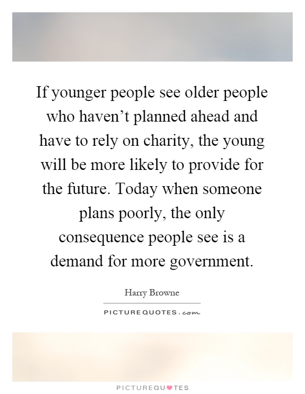 If younger people see older people who haven't planned ahead and have to rely on charity, the young will be more likely to provide for the future. Today when someone plans poorly, the only consequence people see is a demand for more government Picture Quote #1