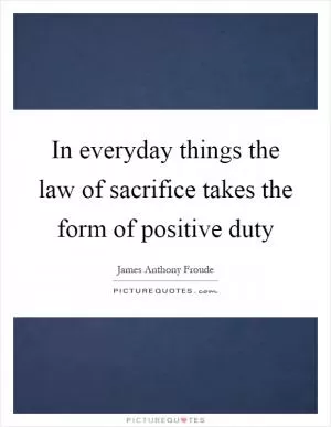 In everyday things the law of sacrifice takes the form of positive duty Picture Quote #1