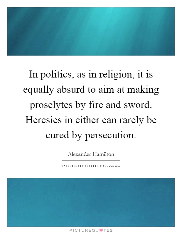 In politics, as in religion, it is equally absurd to aim at making proselytes by fire and sword. Heresies in either can rarely be cured by persecution Picture Quote #1