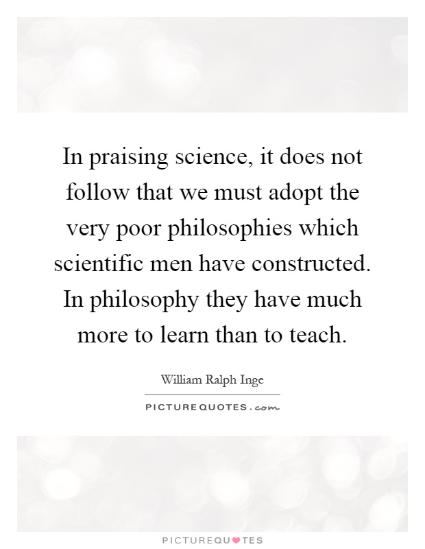 In praising science, it does not follow that we must adopt the very poor philosophies which scientific men have constructed. In philosophy they have much more to learn than to teach Picture Quote #1