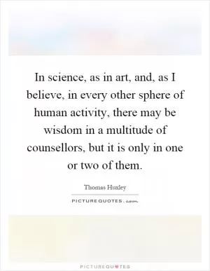 In science, as in art, and, as I believe, in every other sphere of human activity, there may be wisdom in a multitude of counsellors, but it is only in one or two of them Picture Quote #1