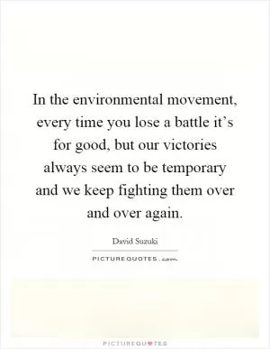 In the environmental movement, every time you lose a battle it’s for good, but our victories always seem to be temporary and we keep fighting them over and over again Picture Quote #1