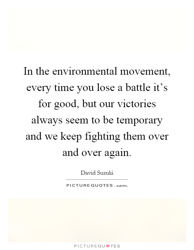 In the environmental movement, every time you lose a battle it's for good, but our victories always seem to be temporary and we keep fighting them over and over again Picture Quote #1
