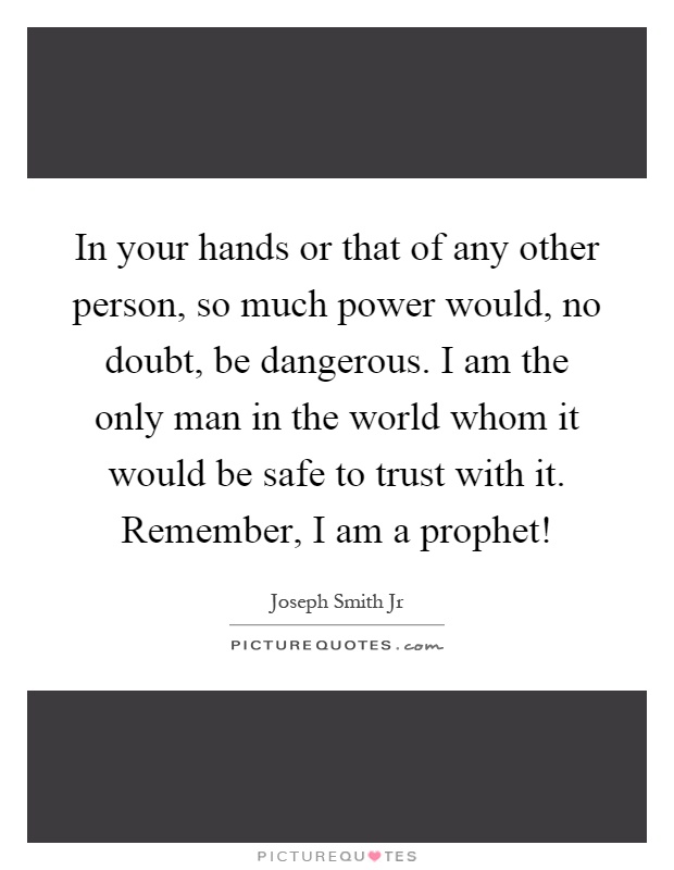 In your hands or that of any other person, so much power would, no doubt, be dangerous. I am the only man in the world whom it would be safe to trust with it. Remember, I am a prophet! Picture Quote #1