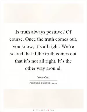 Is truth always positive? Of course. Once the truth comes out, you know, it’s all right. We’re scared that if the truth comes out that it’s not all right. It’s the other way around Picture Quote #1