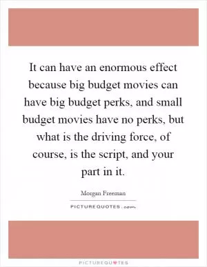 It can have an enormous effect because big budget movies can have big budget perks, and small budget movies have no perks, but what is the driving force, of course, is the script, and your part in it Picture Quote #1