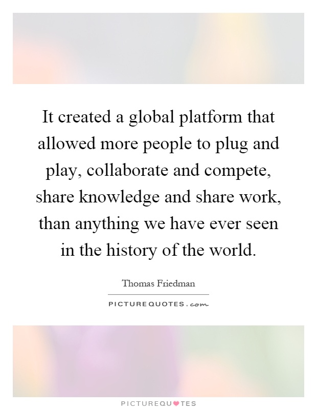 It created a global platform that allowed more people to plug and play, collaborate and compete, share knowledge and share work, than anything we have ever seen in the history of the world Picture Quote #1