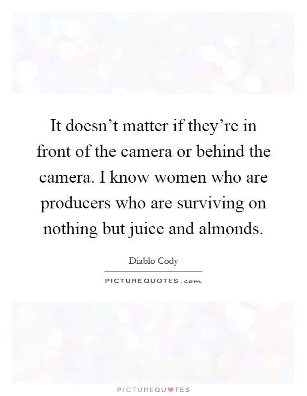 It doesn't matter if they're in front of the camera or behind the camera. I know women who are producers who are surviving on nothing but juice and almonds Picture Quote #1