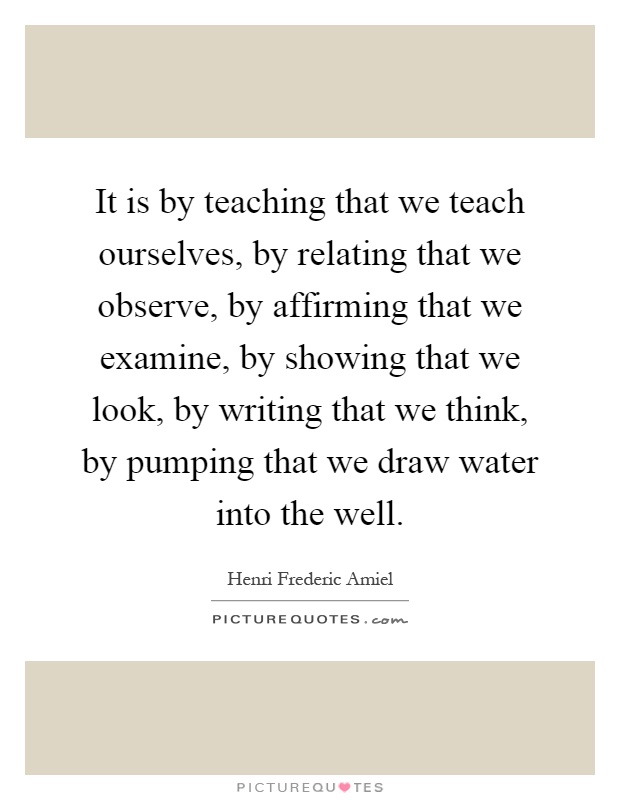 It is by teaching that we teach ourselves, by relating that we observe, by affirming that we examine, by showing that we look, by writing that we think, by pumping that we draw water into the well Picture Quote #1