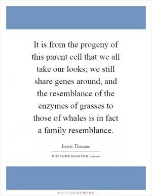 It is from the progeny of this parent cell that we all take our looks; we still share genes around, and the resemblance of the enzymes of grasses to those of whales is in fact a family resemblance Picture Quote #1
