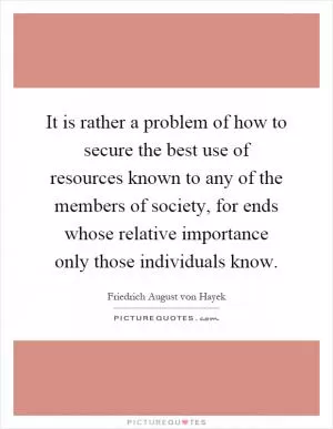 It is rather a problem of how to secure the best use of resources known to any of the members of society, for ends whose relative importance only those individuals know Picture Quote #1