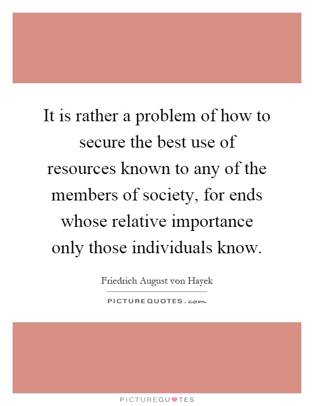 It is rather a problem of how to secure the best use of resources known to any of the members of society, for ends whose relative importance only those individuals know Picture Quote #1