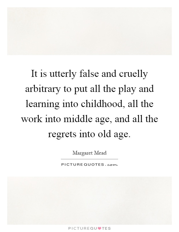 It is utterly false and cruelly arbitrary to put all the play and learning into childhood, all the work into middle age, and all the regrets into old age Picture Quote #1