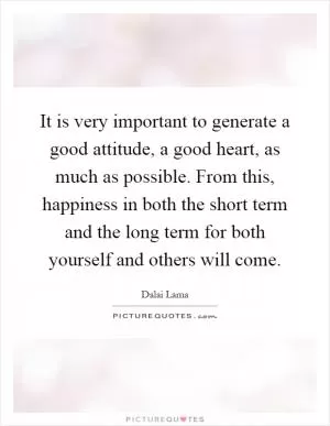 It is very important to generate a good attitude, a good heart, as much as possible. From this, happiness in both the short term and the long term for both yourself and others will come Picture Quote #1