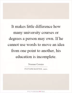 It makes little difference how many university courses or degrees a person may own. If he cannot use words to move an idea from one point to another, his education is incomplete Picture Quote #1