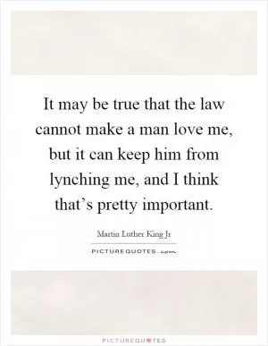 It may be true that the law cannot make a man love me, but it can keep him from lynching me, and I think that’s pretty important Picture Quote #1