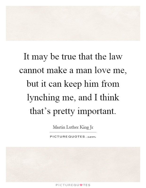 It may be true that the law cannot make a man love me, but it can keep him from lynching me, and I think that's pretty important Picture Quote #1