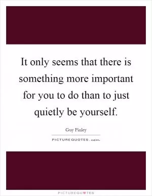 It only seems that there is something more important for you to do than to just quietly be yourself Picture Quote #1