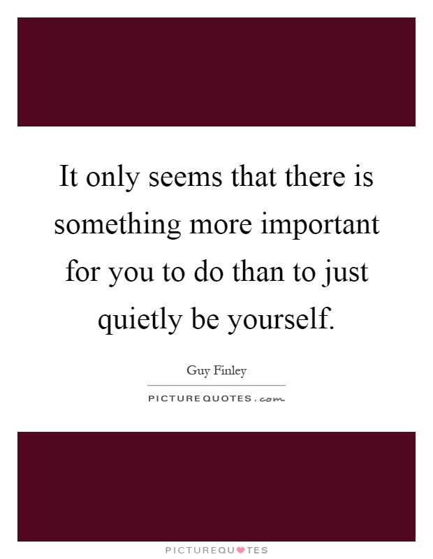 It only seems that there is something more important for you to do than to just quietly be yourself Picture Quote #1