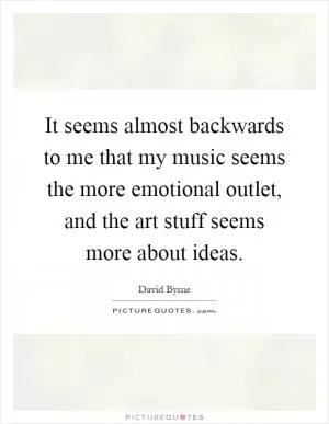 It seems almost backwards to me that my music seems the more emotional outlet, and the art stuff seems more about ideas Picture Quote #1
