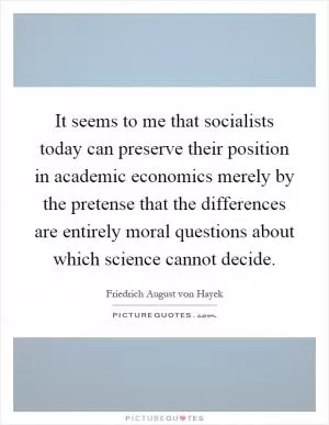 It seems to me that socialists today can preserve their position in academic economics merely by the pretense that the differences are entirely moral questions about which science cannot decide Picture Quote #1