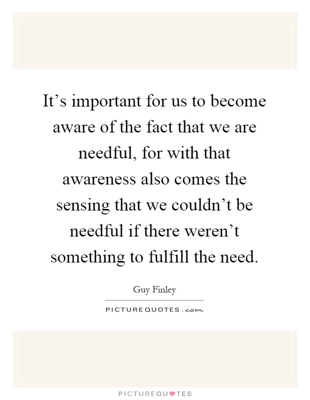 It's important for us to become aware of the fact that we are needful, for with that awareness also comes the sensing that we couldn't be needful if there weren't something to fulfill the need Picture Quote #1