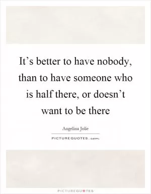 It’s better to have nobody, than to have someone who is half there, or doesn’t want to be there Picture Quote #1
