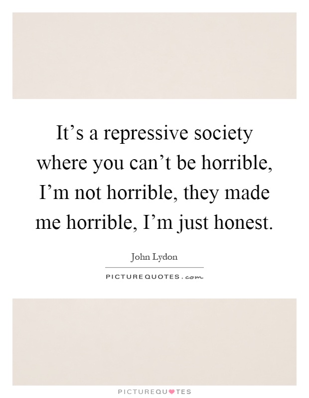It's a repressive society where you can't be horrible, I'm not horrible, they made me horrible, I'm just honest Picture Quote #1
