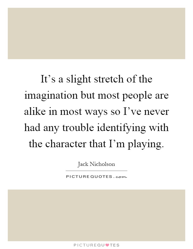 It's a slight stretch of the imagination but most people are alike in most ways so I've never had any trouble identifying with the character that I'm playing Picture Quote #1
