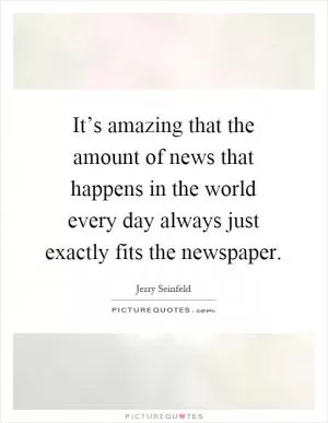 It’s amazing that the amount of news that happens in the world every day always just exactly fits the newspaper Picture Quote #1
